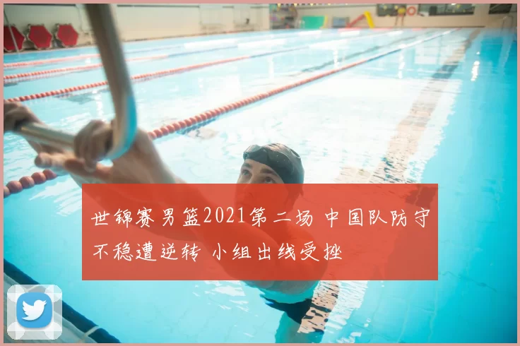 世锦赛男篮2021第二场 中国队防守不稳遭逆转 小组出线受挫