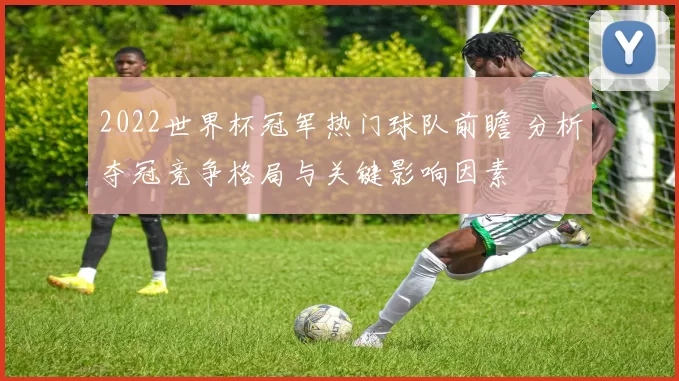 2022世界杯冠军热门球队前瞻 分析夺冠竞争格局与关键影响因素