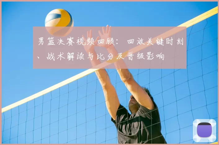 男篮决赛视频回顾：回放关键时刻、战术解读与比分及晋级影响