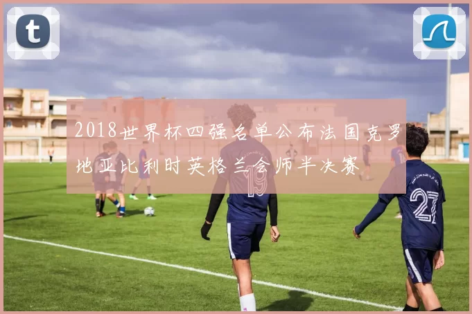 2018世界杯四强名单公布法国克罗地亚比利时英格兰会师半决赛