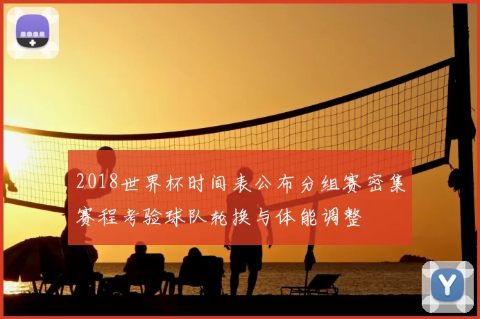 2018世界杯时间表公布分组赛密集赛程考验球队轮换与体能调整
