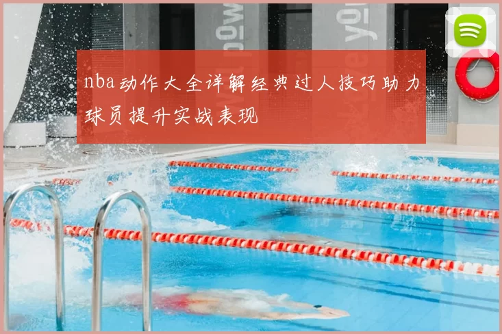 nba动作大全详解经典过人技巧助力球员提升实战表现