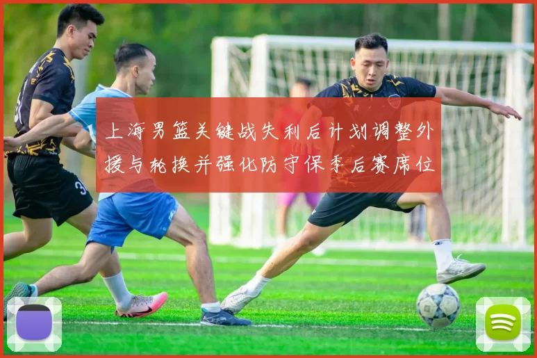 上海男篮关键战失利后计划调整外援与轮换并强化防守保季后赛席位