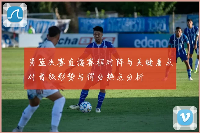 男篮决赛直播赛程对阵与关键看点对晋级形势与得分热点分析