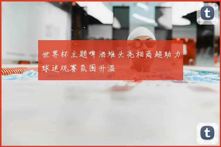 世界杯主题啤酒堆头亮相商超助力球迷观赛氛围升温