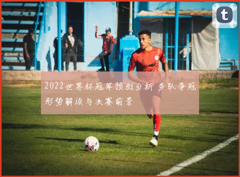 2022世界杯冠军预测分析 多队争冠形势解读与决赛前景