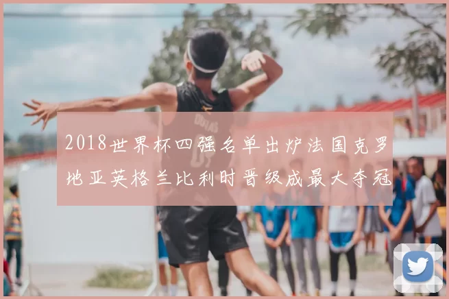 2018世界杯四强名单出炉法国克罗地亚英格兰比利时晋级成最大夺冠看点