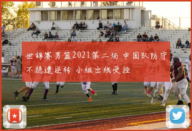 世锦赛男篮2021第二场 中国队防守不稳遭逆转 小组出线受挫