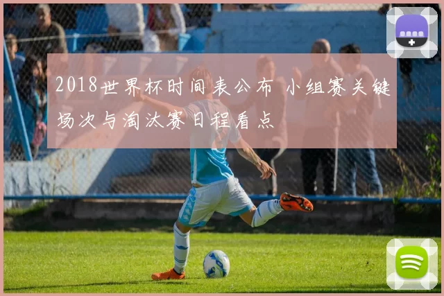 2018世界杯时间表公布 小组赛关键场次与淘汰赛日程看点
