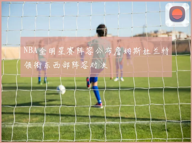 NBA全明星赛阵容公布詹姆斯杜兰特领衔东西部阵容对决