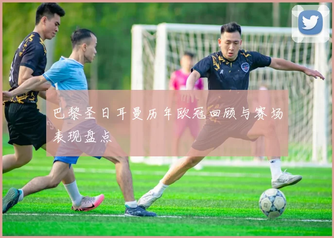 巴黎圣日耳曼历年欧冠回顾与赛场表现盘点