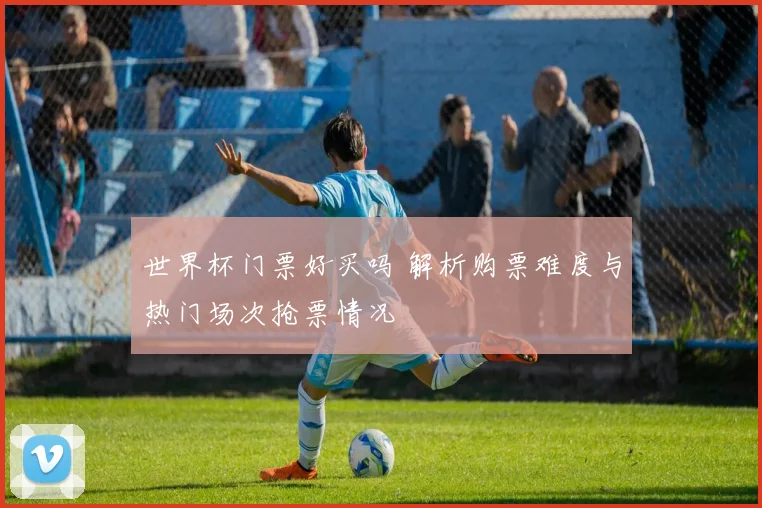 世界杯门票好买吗 解析购票难度与热门场次抢票情况
