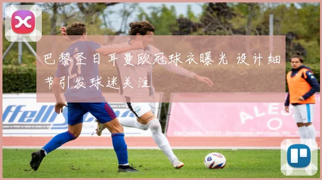巴黎圣日耳曼欧冠球衣曝光 设计细节引发球迷关注
