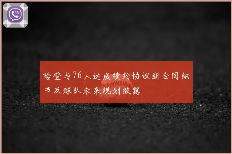 哈登与76人达成续约协议新合同细节及球队未来规划披露