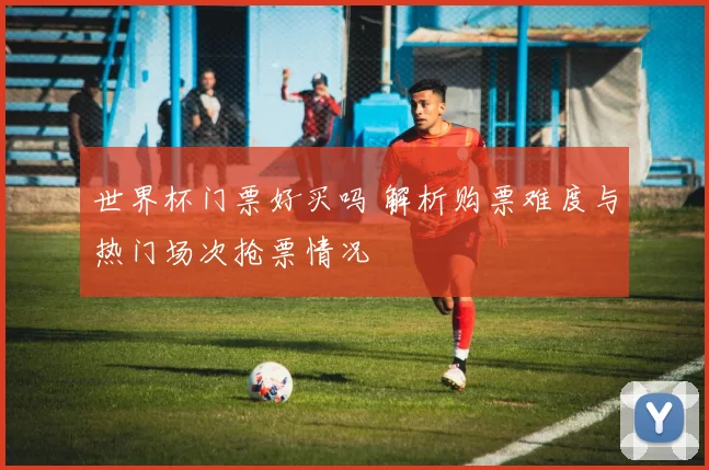 世界杯门票好买吗 解析购票难度与热门场次抢票情况